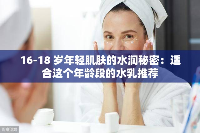 16-18 岁年轻肌肤的水润秘密：适合这个年龄段的水乳推荐