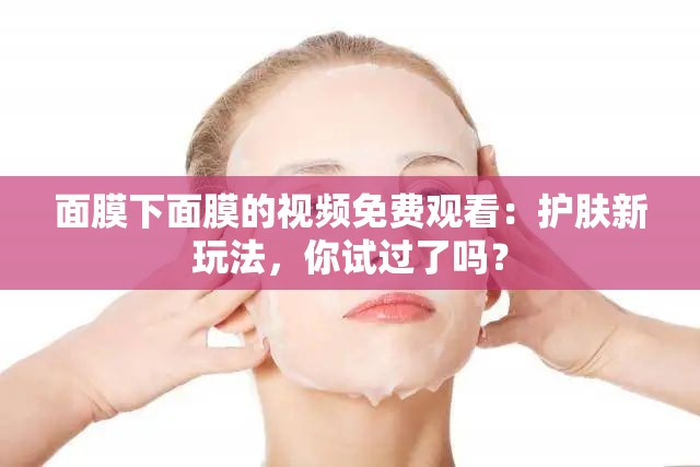 面膜下面膜的视频免费观看：护肤新玩法，你试过了吗？