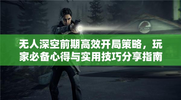 无人深空前期高效开局策略，玩家必备心得与实用技巧分享指南