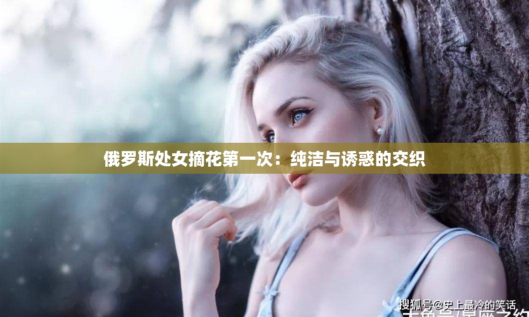 俄罗斯处女摘花第一次：纯洁与诱惑的交织