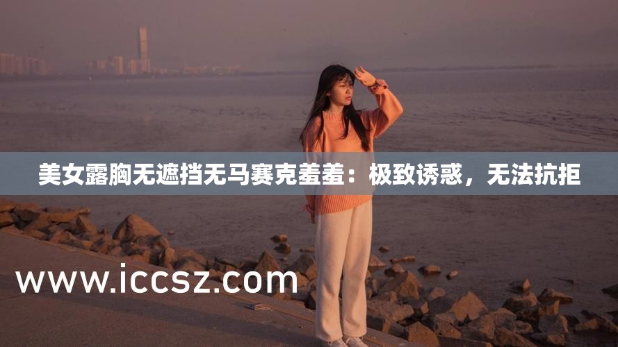 美女露胸无遮挡无马赛克羞羞：极致诱惑，无法抗拒