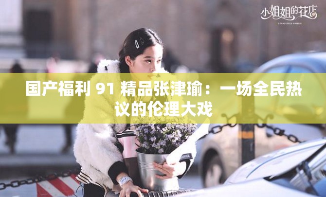 国产福利 91 精品张津瑜：一场全民热议的伦理大戏