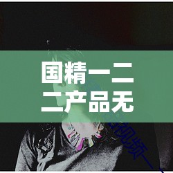 国精一二二产品无人区免费应用：畅享极致体验之佳作