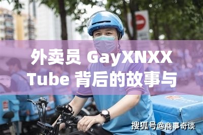 外卖员 GayXNXXTube 背后的故事与经历探讨