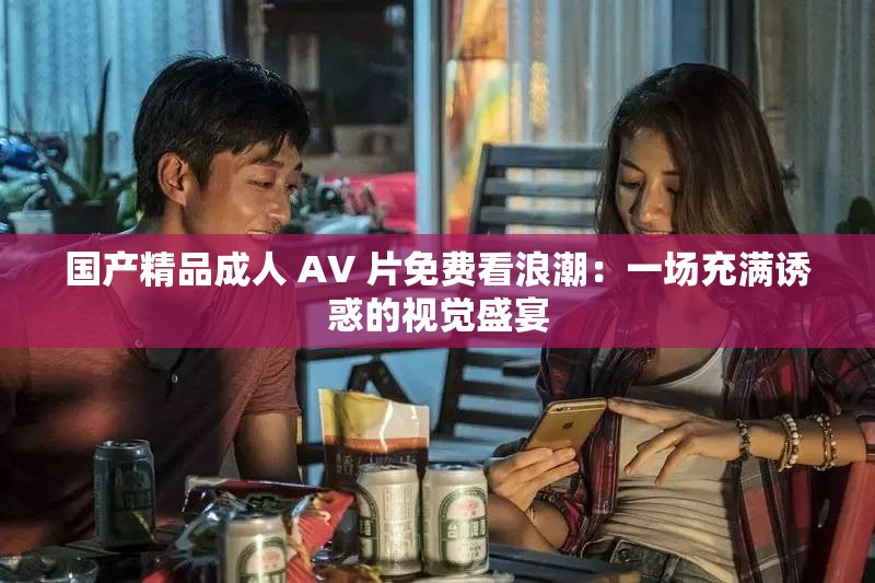 国产精品成人 AV 片免费看浪潮：一场充满诱惑的视觉盛宴