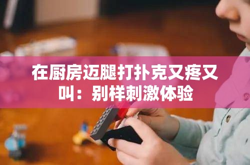在厨房迈腿打扑克又疼又叫：别样刺激体验
