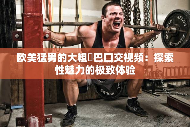 欧美猛男的大粗鳮巴囗交视频：探索性魅力的极致体验
