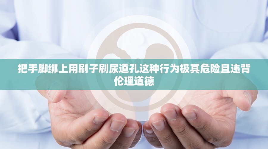 把手脚绑上用刷子刷尿道孔这种行为极其危险且违背伦理道德