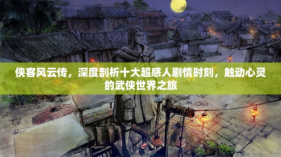 侠客风云传，深度剖析十大超感人剧情时刻，触动心灵的武侠世界之旅