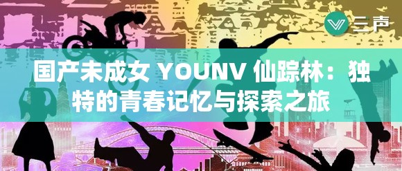 国产未成女 YOUNV 仙踪林：独特的青春记忆与探索之旅
