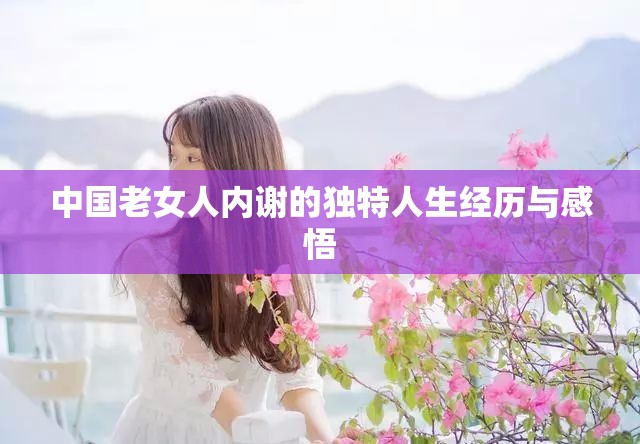 中国老女人内谢的独特人生经历与感悟