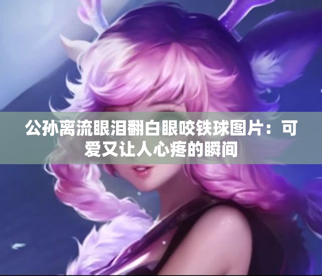 公孙离流眼泪翻白眼咬铁球图片：可爱又让人心疼的瞬间