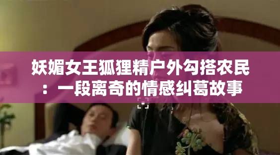 妖媚女王狐狸精户外勾搭农民：一段离奇的情感纠葛故事