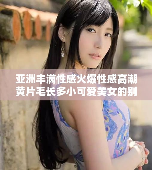 亚洲丰满性感火爆性感高潮黄片毛长多小可爱美女的别样风情：直击心灵的视觉盛宴
