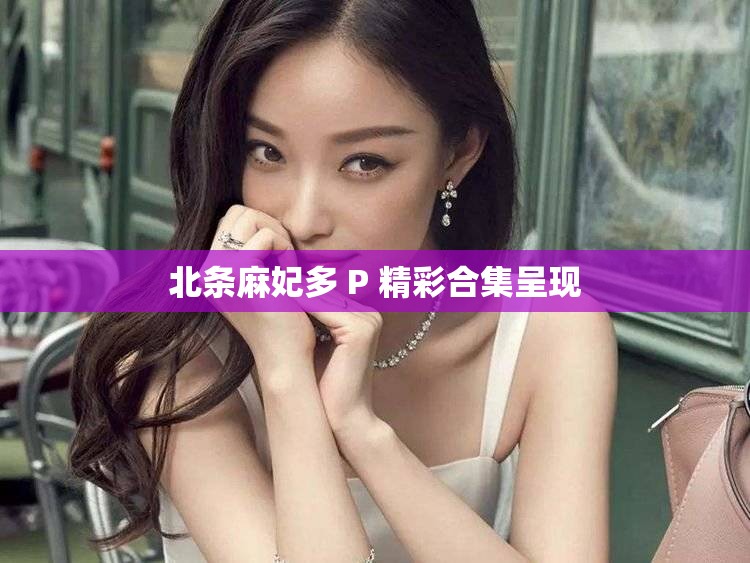 北条麻妃多 P 精彩合集呈现