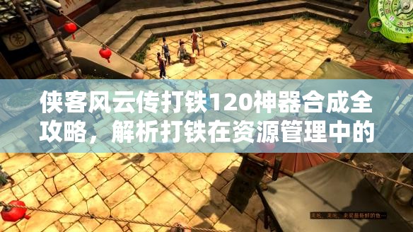 侠客风云传打铁120神器合成全攻略，解析打铁在资源管理中的核心地位与高效实施策略