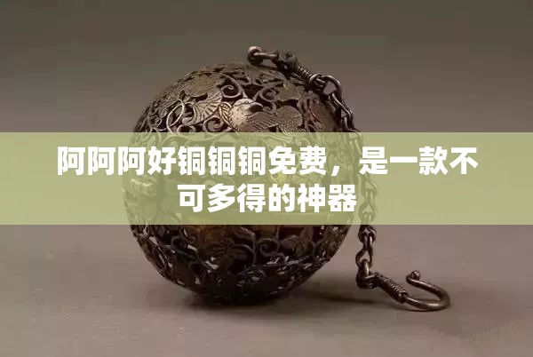 阿阿阿好铜铜铜免费，是一款不可多得的神器
