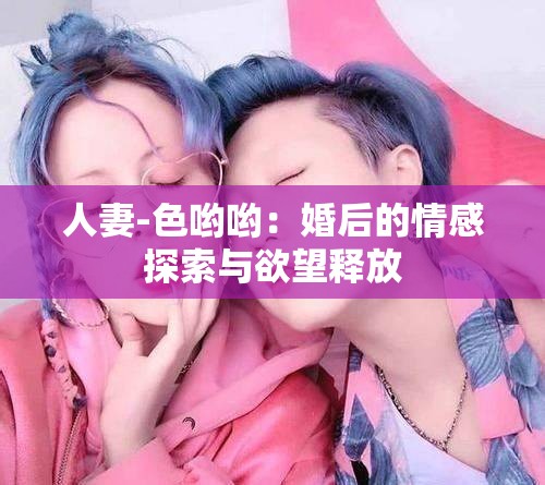 人妻-色哟哟：婚后的情感探索与欲望释放