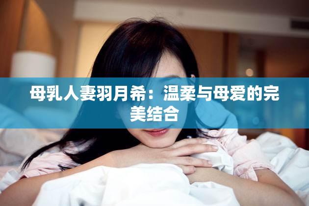 母乳人妻羽月希：温柔与母爱的完美结合