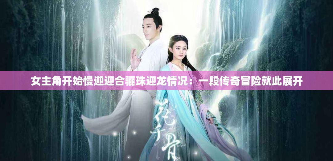 女主角开始慢迎迎合骊珠迎龙情况：一段传奇冒险就此展开