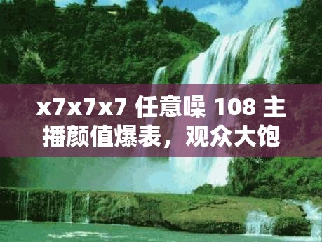 x7x7x7 任意噪 108 主播颜值爆表，观众大饱眼福