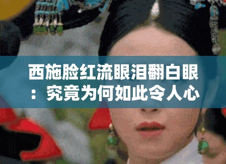 西施脸红流眼泪翻白眼：究竟为何如此令人心疼