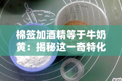 棉签加酒精等于牛奶黄：揭秘这一奇特化学现象背后的原理