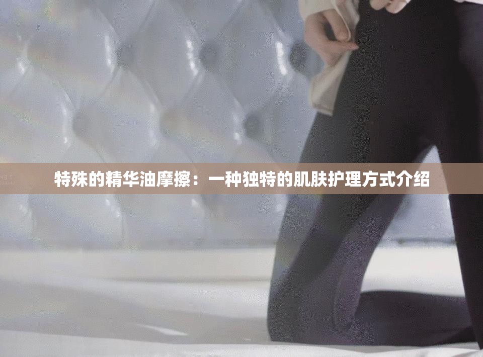 特殊的精华油摩擦：一种独特的肌肤护理方式介绍