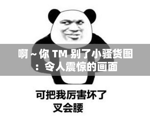 啊～你 TM 别了小骚货图：令人震惊的画面