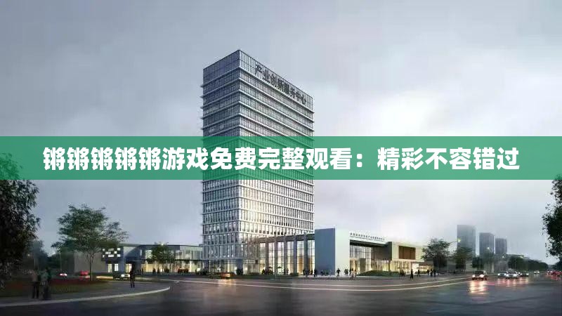 锵锵锵锵锵游戏免费完整观看：精彩不容错过