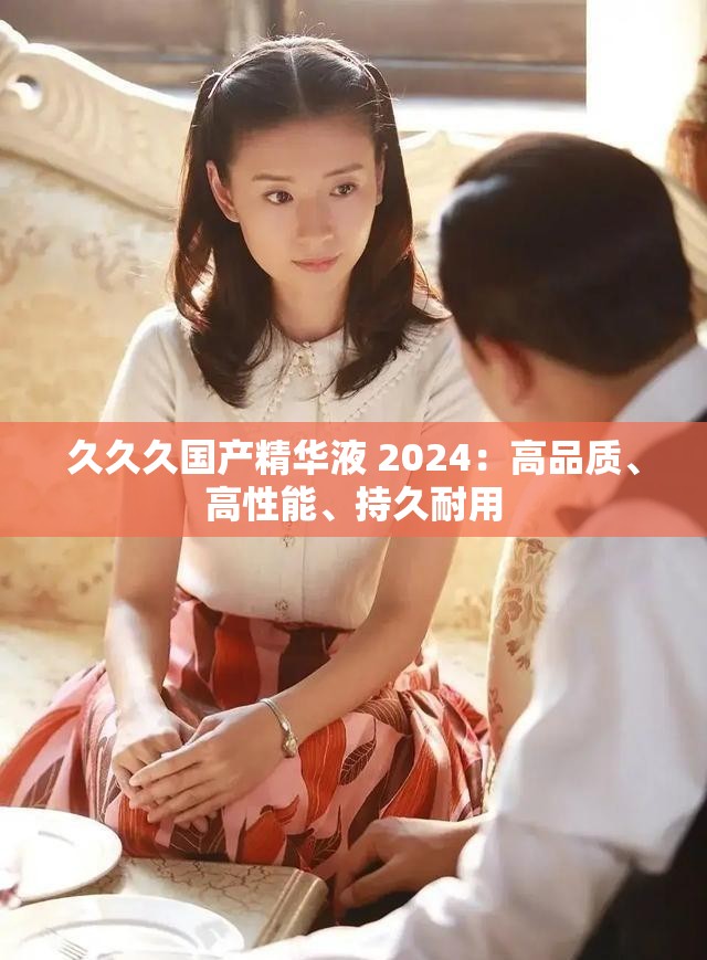 久久久国产精华液 2024：高品质、高性能、持久耐用