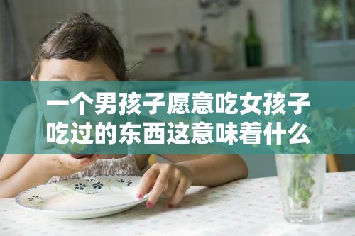 一个男孩子愿意吃女孩子吃过的东西这意味着什么呢