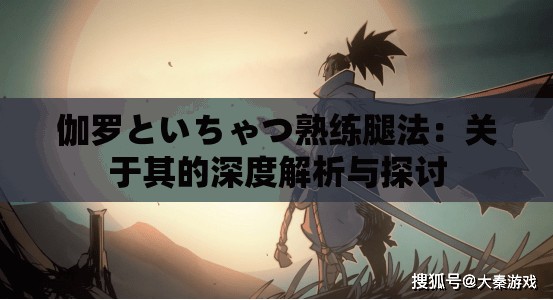 伽罗といちゃつ熟练腿法：关于其的深度解析与探讨