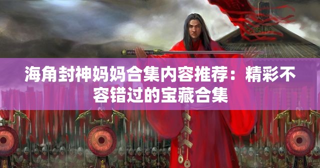 海角封神妈妈合集内容推荐：精彩不容错过的宝藏合集