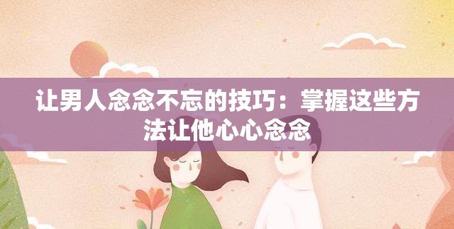 让男人念念不忘的技巧：掌握这些方法让他心心念念