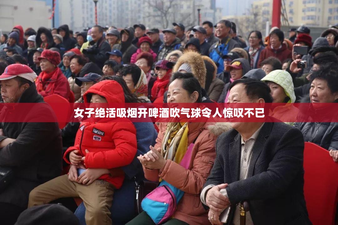 女子绝活吸烟开啤酒吹气球令人惊叹不已