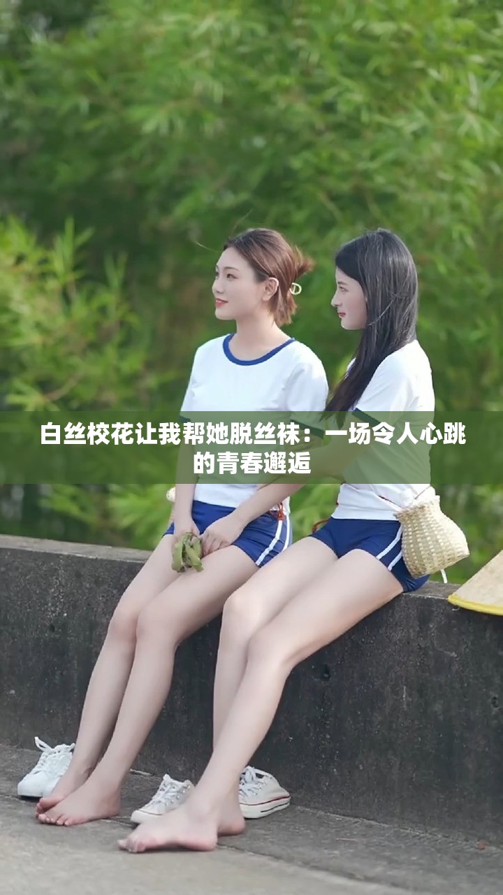 白丝校花让我帮她脱丝袜：一场令人心跳的青春邂逅