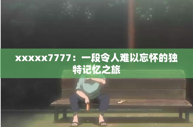 xxxxx7777：一段令人难以忘怀的独特记忆之旅