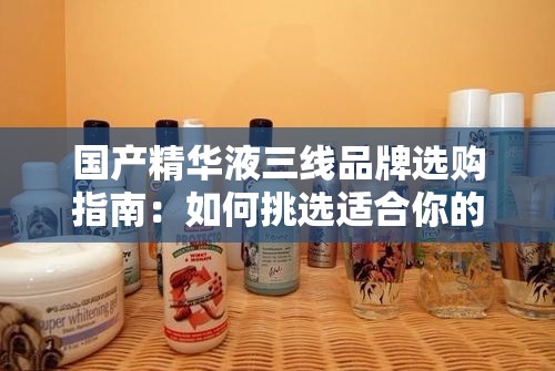 国产精华液三线品牌选购指南：如何挑选适合你的护肤品
