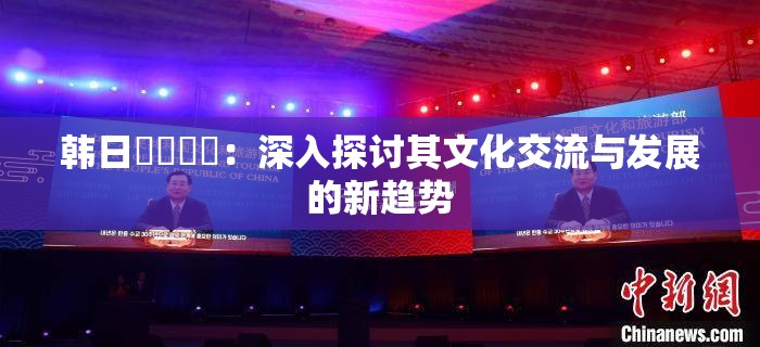 韩日乄乄乄乄：深入探讨其文化交流与发展的新趋势