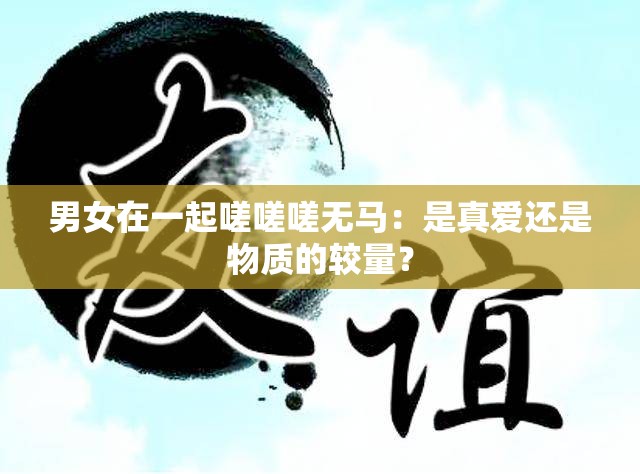 男女在一起嗟嗟嗟无马：是真爱还是物质的较量？