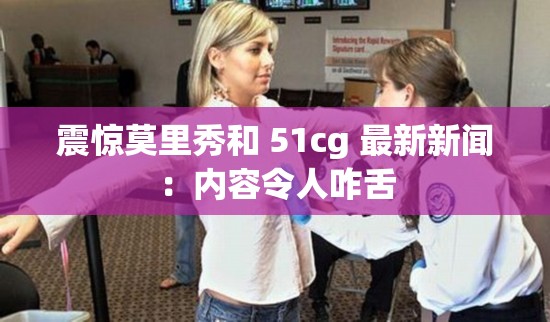 震惊莫里秀和 51cg 最新新闻：内容令人咋舌