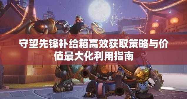 守望先锋补给箱高效获取策略与价值最大化利用指南