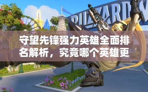 守望先锋强力英雄全面排名解析，究竟哪个英雄更值得你选择畅玩？