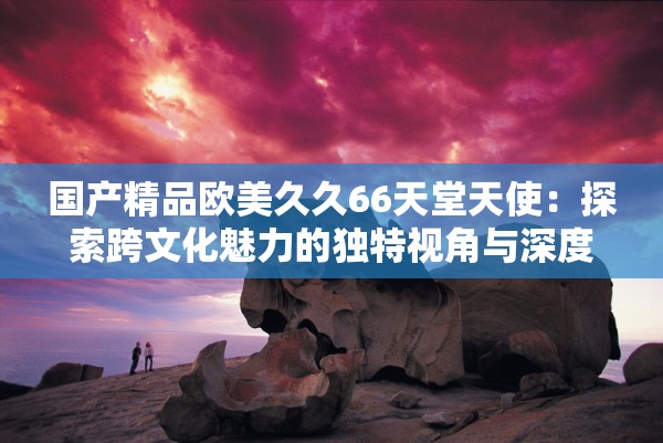 国产精品欧美久久66天堂天使：探索跨文化魅力的独特视角与深度解析