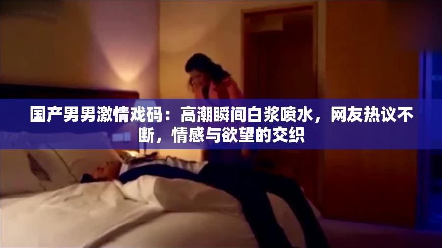 国产男男激情戏码：高潮瞬间白浆喷水，网友热议不断，情感与欲望的交织