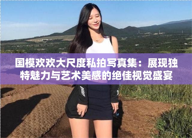 国模欢欢大尺度私拍写真集：展现独特魅力与艺术美感的绝佳视觉盛宴