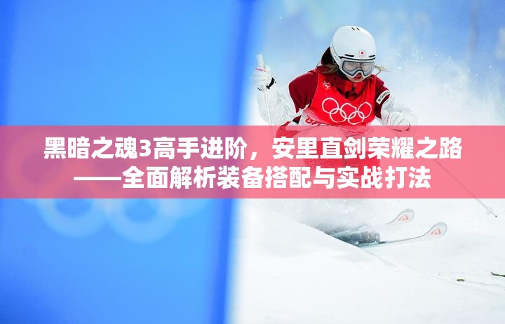 黑暗之魂3高手进阶，安里直剑荣耀之路——全面解析装备搭配与实战打法