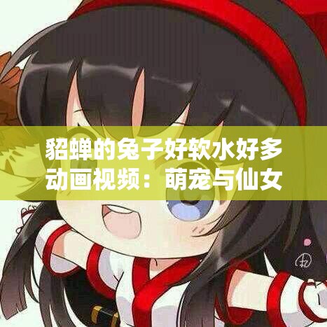 貂蝉的兔子好软水好多动画视频：萌宠与仙女的奇妙冒险，画面唯美故事感人